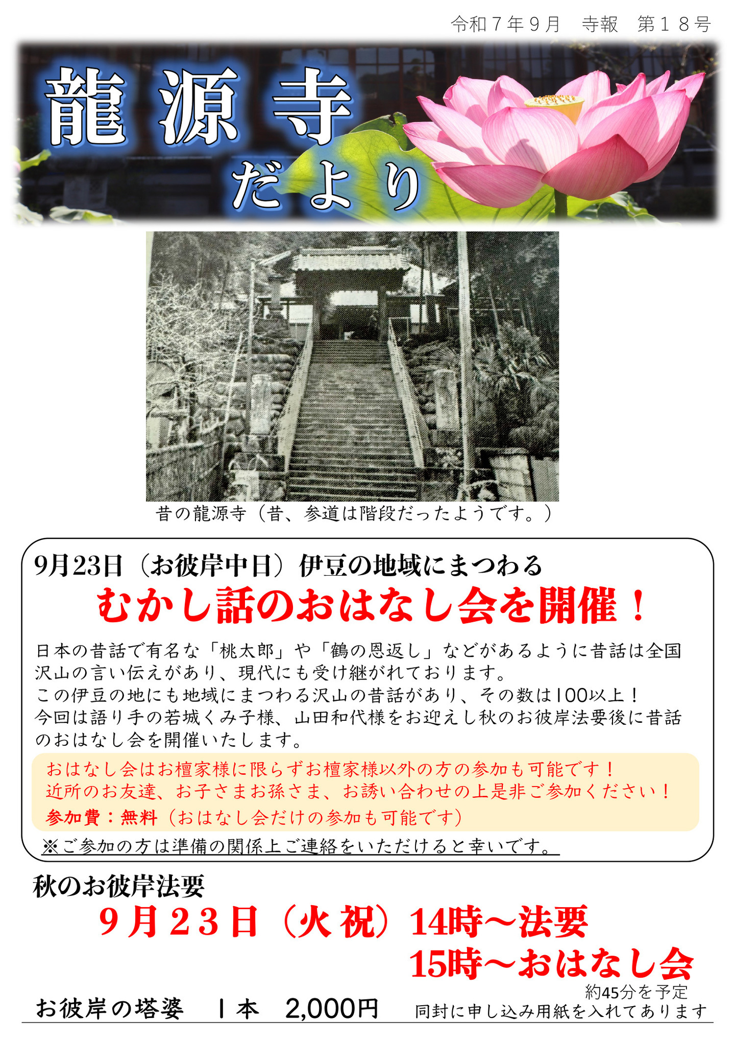 龍源寺だより 令和7年9月 寺報 第18号 昔の龍源寺(昔、参道は階段だったようです。) 9月23日(お彼岸中日)伊豆の地域にまつわる、むかし話のおはなし会を開催! 日本の昔話で有名な「桃太郎」や「鶴の恩返し」などがあるように昔話は全国沢山の言い伝えがあり、現代にも受け継がれております。 この伊豆の地にも地域にまつわる沢山の昔話があり、その数は100以上! 今回は語り手の若城くみ子様、山田和代様をお迎えし秋のお彼岸法要後に昔話のおはなし会を開催いたします。 おはなし会はお檀家様に限らずお檀家様以外の方の参加も可能です! 近所のお友達、お子さまお孫さま、お誘い合わせの上是非ご参加ください! 参加費:無料(おはなし会だけの参加も可能です) ※ご参加の方は準備の関係上ご連絡をいただけると幸いです。 秋のお彼岸法要 9月23日(火･祝)14時～法要 15時～おはなし会 お彼岸の塔婆 1本 2,000円 同封に申し込み用紙を入れてあります