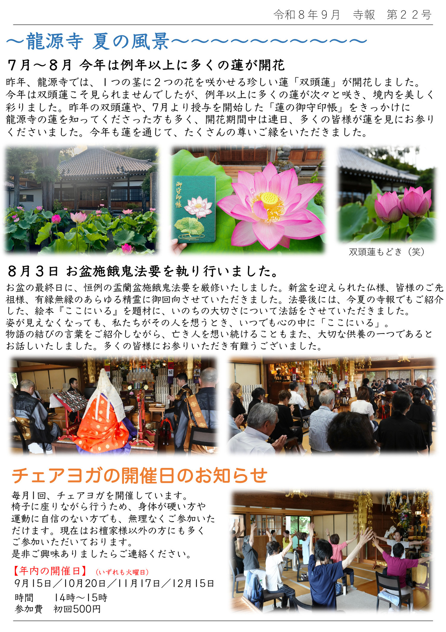 ～龍源寺 夏の風景～ ７月～８月、今年は例年以上に多くの蓮が開花 昨年、龍源寺では、１つの茎に２つの花を咲かせる珍しい蓮「双頭蓮」が開花しました。 今年は双頭蓮こそ見られませんでしたが、例年以上に多くの蓮が次々と咲き、境内を美しく彩りました。 昨年の双頭蓮や、７月より授与を開始した「蓮の御守印帳」をきっかけに龍源寺の蓮を知ってくださった方も多く、開花期間中は連日、多くの皆様が蓮を見にお参りくださいました。 今年も蓮を通じて、たくさんの尊いご縁をいただきました。 ※写真は龍源寺の今年のたくさんの蓮と、双頭蓮もどき(笑) ８月３日お盆施餓鬼法要を執り行いました。 お盆の最終日に、恒例の盂蘭盆施餓鬼法要を厳修いたしました。 新盆を迎えられた仏様、皆様のご先祖様、有縁無縁のあらゆる精霊に御回向させていただきました。 法要後には、今年の寺報でもご紹介した、絵本『ここにいる』を題材に、いのちの大切さについて法話をさせていただきました。 姿が見えなくなっても、私たちがその人を想うとき、いつでも心の中に「ここにいる」。 物語の結びの言葉をご紹介しながら、亡き人を想い続けることもまた、大切な供養の一つであるとお話しいたしました。多くの皆様にお参りいただき有難うございました。 チェアヨガ開催日のお知らせ 毎月１回、チェアヨガを開催しています。 椅子に座りながら行うため、身体が硬い方や運動に自信のない方でも、無理なくご参加いただけます。 現在はお檀家様以外の方にも多くご参加いただいております。 是非ご興味ありましたらご連絡ください。 【年内の開催日】（いずれも火曜日） ９月１５日／１０月２０日／１１月１７日／１２月１５日 時間：１４時～１５時 参加費：初回５００円